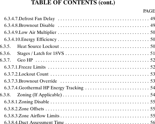 TABLE OF CONTENTS (cont.)PAGE6.3.4.7.Defrost Fan Delay 49.....................................6.3.4.8.Brownout Disable 49.....................................6.3.4.9.Low Air Multiplier 50.....................................6.3.4.10.Energy Efficiency 50.....................................6.3.5. Heat Source Lockout 50....................................6.3.6. Stages / Latch for 18VS 51..................................6.3.7. Geo HP 52..............................................6.3.7.1.Freeze Limits 52.........................................6.3.7.2.Lockout Count 53........................................6.3.7.3.Brownout Override 53....................................6.3.7.4.Geothermal HP Energy Tracking 54..........................6.3.8. Zoning (If Applicable) 54...................................6.3.8.1.Zoning Disable 55........................................6.3.8.2.Zone Offsets 55..........................................6.3.8.3.Zone Airflow Limits 55....................................6.3.8.4.Duct Assessment Time 56..................................