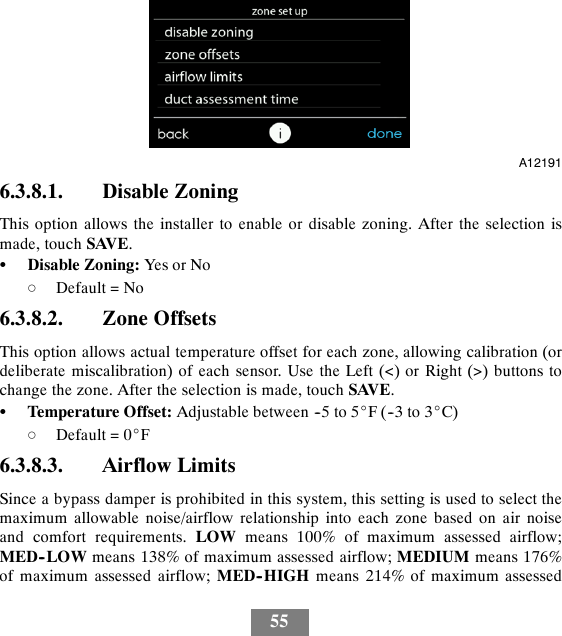 55A121916.3.8.1. Disable ZoningThis option allows the installer to enable or disable zoning. After the selection ismade, touch SAVE.SDisable Zoning: Yes or NodDefault = No6.3.8.2. Zone OffsetsThis option allows actual temperature offset for each zone, allowing calibration (ordeliberate miscalibration) of each sensor. Use the Left (&lt;) or Right (&gt;) buttons tochange the zone. After the selection is made, touch SAVE.STemperature Offset: Adjustable between --5 to 5_F(--3to3_C)dDefault = 0_F6.3.8.3. Airflow LimitsSince a bypass damper is prohibited in this system, this setting is used to select themaximum allowable noise/airflow relationship into each zone based on air noiseand comfort requirements. LOW means 100% of maximum assessed airflow;MED--LOW means 138% of maximum assessed airflow; MEDIUM means 176%of maximum assessed airflow; MED--HIGH means 214% of maximum assessed