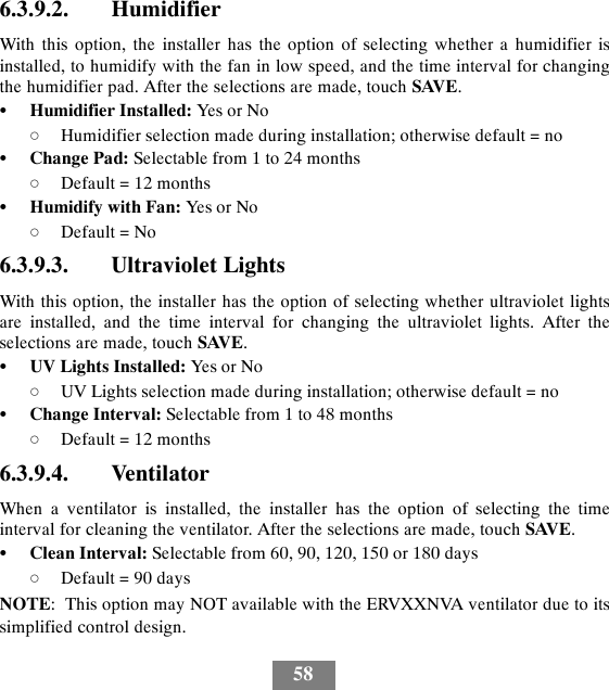 586.3.9.2. HumidifierWith this option, the installer has the option of selecting whether a humidifier isinstalled, to humidify with the fan in low speed, and the time interval for changingthe humidifier pad. After the selections are made, touch SAVE.SHumidifier Installed: Yes or NodHumidifier selection made during installation; otherwise default = noSChange Pad: Selectable from 1 to 24 monthsdDefault = 12 monthsSHumidify with Fan: Yes or NodDefault = No6.3.9.3. Ultraviolet LightsWith this option, the installer has the option of selecting whether ultraviolet lightsare installed, and the time interval for changing the ultraviolet lights. After theselections are made, touch SAVE.SUV Lights Installed: Yes or NodUV Lights selection made during installation; otherwise default = noSChange Interval: Selectable from 1 to 48 monthsdDefault = 12 months6.3.9.4. VentilatorWhen a ventilator is installed, the installer has the option of selecting the timeinterval for cleaning the ventilator. After the selections are made, touch SAVE.SClean Interval: Selectable from 60, 90, 120, 150 or 180 daysdDefault = 90 daysNOTE: This option may NOT available with the ERVXXNVA ventilator due to itssimplified control design.