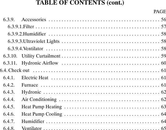 TABLE OF CONTENTS (cont.)PAGE6.3.9. Accessories 56...........................................6.3.9.1.Filter 57................................................6.3.9.2.Humidifier 58...........................................6.3.9.3.Ultraviolet Lights 58......................................6.3.9.4.Ventilator 58............................................6.3.10. Utility Curtailment 59......................................6.3.11. Hydronic Airflow 60......................................6.4. Check out 61.................................................6.4.1. Electric Heat 61..........................................6.4.2. Furnace 61..............................................6.4.3. Hydronic 62.............................................6.4.4. Air Conditioning 62.......................................6.4.5. Heat Pump Heating 63.....................................6.4.6. Heat Pump Cooling 64.....................................6.4.7. Humidifier 64............................................6.4.8. Ventilator 65.............................................