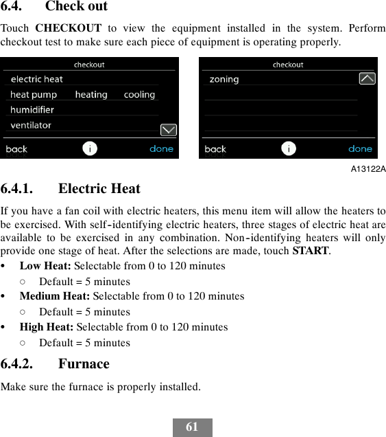 616.4. Check outTouch CHECKOUT to view the equipment installed in the system. Performcheckout test to make sure each piece of equipment is operating properly.A13122A6.4.1. Electric HeatIf you have a fan coil with electric heaters, this menu item will allow the heaters tobe exercised. With self--identifying electric heaters, three stages of electric heat areavailable to be exercised in any combination. Non--identifying heaters will onlyprovide one stage of heat. After the selections are made, touch START.SLow Heat: Selectable from 0 to 120 minutesdDefault = 5 minutesSMedium Heat: Selectable from 0 to 120 minutesdDefault = 5 minutesSHigh Heat: Selectable from 0 to 120 minutesdDefault = 5 minutes6.4.2. FurnaceMake sure the furnace is properly installed.