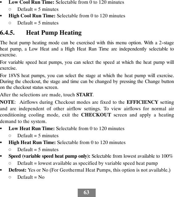 63SLow Cool Run Time: Selectable from 0 to 120 minutesdDefault = 5 minutesSHigh Cool Run Time: Selectable from 0 to 120 minutesdDefault = 5 minutes6.4.5. Heat Pump HeatingThe heat pump heating mode can be exercised with this menu option. With a 2--stageheat pump, a Low Heat and a High Heat Run Time are independently selectable toexercise.For variable speed heat pumps, you can select the speed at which the heat pump willexercise.For 18VS heat pumps, you can select the stage at which the heat pump will exercise.During the checkout, the stage and time can be changed by pressing the Change buttonon the checkout status screen.After the selections are made, touch START.NOTE: Airflows during Checkout modes are fixed to the EFFICIENCY settingand are independent of other airflow settings. To view airflows for normal airconditioning cooling mode, exit the CHECKOUT screen and apply a heatingdemand to the system.SLow Heat Run Time: Selectable from 0 to 120 minutesdDefault = 5 minutesSHigh Heat Run Time: Selectable from 0 to 120 minutesdDefault = 5 minutesSSpeed (variable speed heat pump only): Selectable from lowest available to 100%dDefault = lowest available as specified by variable speed heat pumpSDefrost: Yes or No (For Geothermal Heat Pumps, this option is not available.)dDefault = No