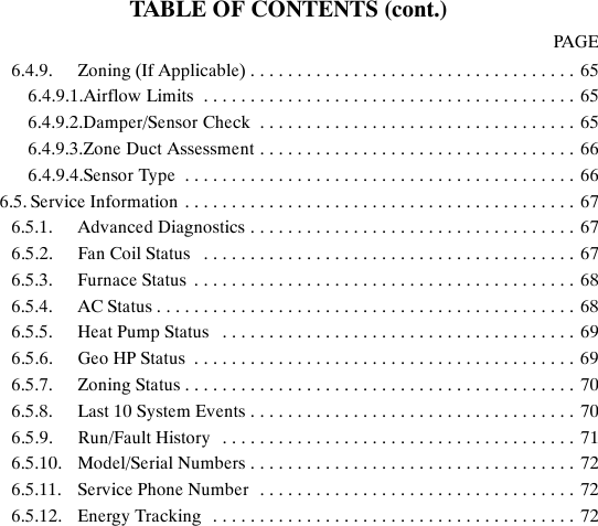 TABLE OF CONTENTS (cont.)PAGE6.4.9. Zoning (If Applicable) 65...................................6.4.9.1.Airflow Limits 65........................................6.4.9.2.Damper/Sensor Check 65..................................6.4.9.3.Zone Duct Assessment 66..................................6.4.9.4.Sensor Type 66..........................................6.5. Service Information 67..........................................6.5.1. Advanced Diagnostics 67...................................6.5.2. Fan Coil Status 67........................................6.5.3. Furnace Status 68.........................................6.5.4. AC Status 68.............................................6.5.5. Heat Pump Status 69......................................6.5.6. Geo HP Status 69.........................................6.5.7. Zoning Status 70..........................................6.5.8. Last 10 System Events 70...................................6.5.9. Run/Fault History 71......................................6.5.10. Model/Serial Numbers 72...................................6.5.11. Service Phone Number 72..................................6.5.12. Energy Tracking 72.......................................