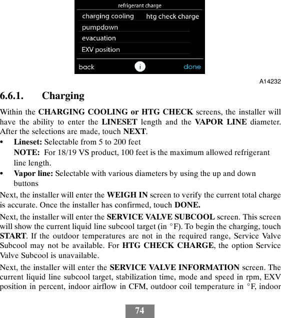 74A142326.6.1. ChargingWithin the CHARGING COOLING or HTG CHECK screens, the installer willhave the ability to enter the LINESET length and the VA P O R L I N E diameter.After the selections are made, touch NEXT.SLineset: Selectable from 5 to 200 feetNOTE: For 18/19 VS product, 100 feet is the maximum allowed refrigerantline length.SVapor line: Selectable with various diameters by using the up and downbuttonsNext, the installer will enter the WEIGH IN screen to verify the current total chargeis accurate. Once the installer has confirmed, touch DONE.Next, the installer will enter the SERVICE VALVE SUBCOOL screen. This screenwill show the current liquid line subcool target (in _F). To begin the charging, touchSTART. If the outdoor temperatures are not in the required range, Service ValveSubcool may not be available. For HTG CHECK CHARGE, the option ServiceValve Subcool is unavailable.Next, the installer will enter the SERVICE VALVE INFORMATION screen. Thecurrent liquid line subcool target, stabilization time, mode and speed in rpm, EXVposition in percent, indoor airflow in CFM, outdoor coil temperature in _F, indoor