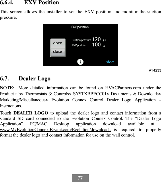 776.6.4. EXV PositionThis screen allows the installer to set the EXV position and monitor the suctionpressure.A142336.7. Dealer LogoNOTE: More detailed information can be found on HVACPartners.com under theProduct tab&gt; Thermostats &amp; Controls&gt; SYSTXBBECC01&gt; Documents &amp; Downloads&gt;Marketing/Miscellaneous&gt; Evolution Connex Control Dealer Logo Application --Instructions.Touch DEALER LOGO to upload the dealer logo and contact information from astandard SD card connected to the Evolution Connex Control. The “Dealer LogoApplication” PC/MAC Desktop application download available atwww.MyEvolutionConnex.Bryant.com/Evolution/downloads is required to properlyformat the dealer logo and contact information for use on the wall control.