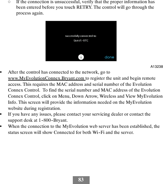 83dIf the connection is unsuccessful, verify that the proper information hasbeen entered before you touch RETRY. The control will go through theprocess again.A13238SAfter the control has connected to the network, go towww.MyEvolutionConnex.Bryant.com to register the unit and begin remoteaccess. This requires the MAC address and serial number of the EvolutionConnex Control. To find the serial number and MAC address of the EvolutionConnex Control, click on Menu, Down Arrow, Wireless and View MyEvolutionInfo. This screen will provide the information needed on the MyEvolutionwebsite during registration.SIf you have any issues, please contact your servicing dealer or contact thesupport desk at 1--800--Bryant.SWhen the connection to the MyEvolution web server has been established, thestatus screen will show Connected for both Wi--Fi and the server.