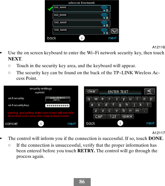 86A12116SUse the on screen keyboard to enter the Wi--Fi network security key, then touchNEXT.dTouch in the security key area, and the keyboard will appear.dThe security key can be found on the back of the TP--LINK Wireless Ac-cess Point.A12117SThe control will inform you if the connection is successful. If so, touch DONE.dIf the connection is unsuccessful, verify that the proper information hasbeen entered before you touch RETRY. The control will go through theprocess again.