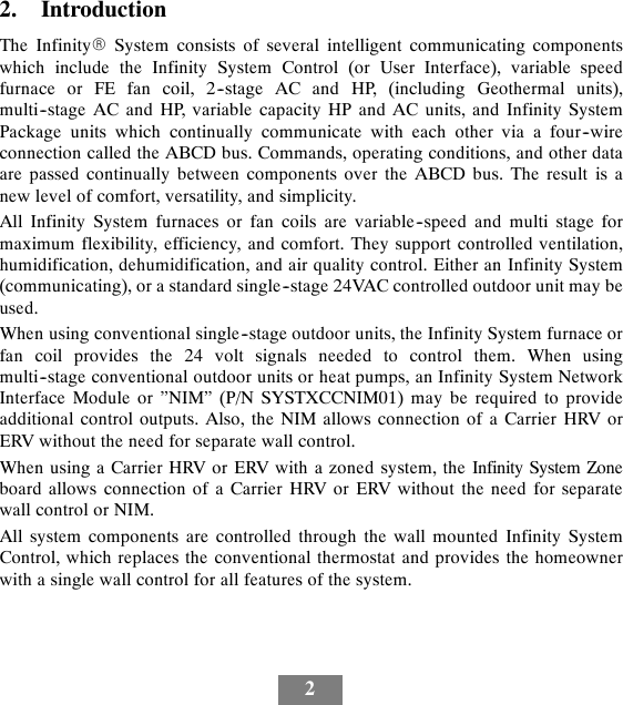 22. IntroductionThe InfinityRSystem consists of several intelligent communicating componentswhich include the Infinity System Control (or User Interface), variable speedfurnace or FE fan coil, 2--stage AC and HP, (including Geothermal units),multi--stage AC and HP, variable capacity HP and AC units, and Infinity SystemPackage units which continually communicate with each other via a four--wireconnection called the ABCD bus. Commands, operating conditions, and other dataare passed continually between components over the ABCD bus. The result is anew level of comfort, versatility, and simplicity.All Infinity System furnaces or fan coils are variable--speed and multi stage formaximum flexibility, efficiency, and comfort. They support controlled ventilation,humidification, dehumidification, and air quality control. Either an Infinity System(communicating), or a standard single--stage 24VAC controlled outdoor unit may beused.When using conventional single--stage outdoor units, the Infinity System furnace orfan coil provides the 24 volt signals needed to control them. When usingmulti--stage conventional outdoor units or heat pumps, an Infinity System NetworkInterface Module or ”NIM” (P/N SYSTXCCNIM01) may be required to provideadditional control outputs. Also, the NIM allows connection of a Carrier HRV orERV without the need for separate wall control.When using a Carrier HRV or ERV with a zoned system, the Infinity System Zoneboard allows connection of a Carrier HRV or ERV without the need for separatewall control or NIM.All system components are controlled through the wall mounted Infinity SystemControl, which replaces the conventional thermostat and provides the homeownerwith a single wall control for all features of the system.