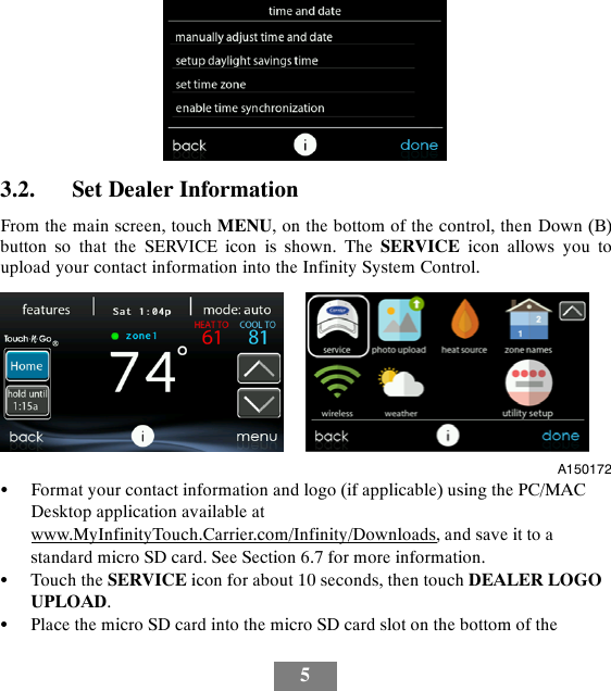 53.2. Set Dealer InformationFrom the main screen, touch MENU, on the bottom of the control, then Down (B)button so that the SERVICE icon is shown. The SERVICE icon allows you toupload your contact information into the Infinity System Control.A150172SFormat your contact information and logo (if applicable) using the PC/MACDesktop application available atwww.MyInfinityTouch.Carrier.com/Infinity/Downloads, and save it to astandard micro SD card. See Section 6.7 for more information.STouch the SERVICE icon for about 10 seconds, then touch DEALER LOGOUPLOAD.SPlace the micro SD card into the micro SD card slot on the bottom of the