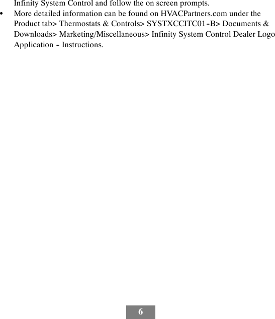 6Infinity System Control and follow the on screen prompts.SMore detailed information can be found on HVACPartners.com under theProduct tab&gt; Thermostats &amp; Controls&gt; SYSTXCCITC01--B&gt; Documents &amp;Downloads&gt; Marketing/Miscellaneous&gt; Infinity System Control Dealer LogoApplication -- Instructions.
