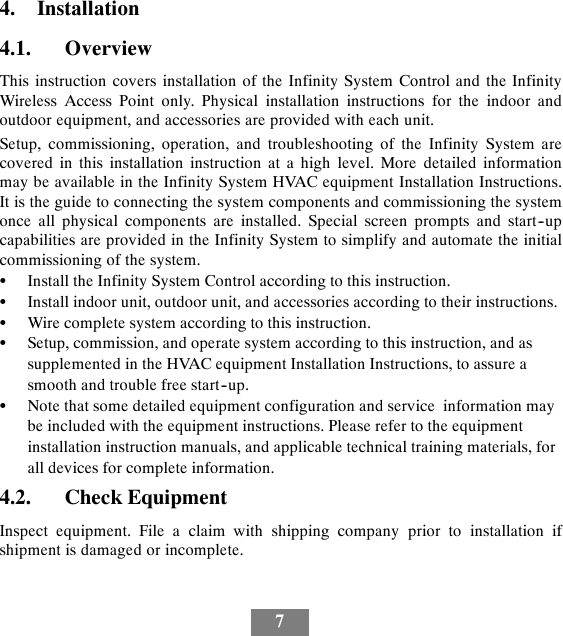 74. Installation4.1. OverviewThis instruction covers installation of the Infinity System Control and the InfinityWireless Access Point only. Physical installation instructions for the indoor andoutdoor equipment, and accessories are provided with each unit.Setup, commissioning, operation, and troubleshooting of the Infinity System arecovered in this installation instruction at a high level. More detailed informationmay be available in the Infinity System HVAC equipment Installation Instructions.It is the guide to connecting the system components and commissioning the systemonce all physical components are installed. Special screen prompts and start--upcapabilities are provided in the Infinity System to simplify and automate the initialcommissioning of the system.SInstall the Infinity System Control according to this instruction.SInstall indoor unit, outdoor unit, and accessories according to their instructions.SWire complete system according to this instruction.SSetup, commission, and operate system according to this instruction, and assupplemented in the HVAC equipment Installation Instructions, to assure asmooth and trouble free start--up.SNote that some detailed equipment configuration and service information maybe included with the equipment instructions. Please refer to the equipmentinstallation instruction manuals, and applicable technical training materials, forall devices for complete information.4.2. Check EquipmentInspect equipment. File a claim with shipping company prior to installation ifshipment is damaged or incomplete.