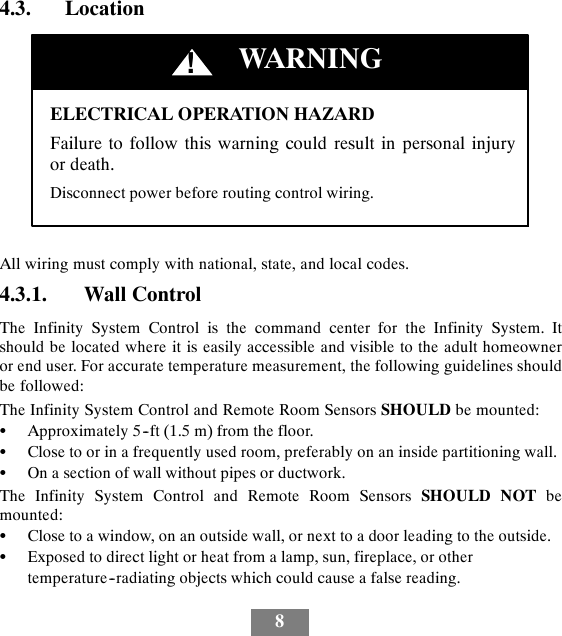 84.3. LocationELECTRICAL OPERATION HAZARDFailure to follow this warning could result in personal injuryor death.Disconnect power before routing control wiring.!WARNINGAll wiring must comply with national, state, and local codes.4.3.1. Wall ControlThe Infinity System Control is the command center for the Infinity System. Itshould be located where it is easily accessible and visible to the adult homeowneror end user. For accurate temperature measurement, the following guidelines shouldbe followed:The Infinity System Control and Remote Room Sensors SHOULD be mounted:SApproximately 5--ft (1.5 m) from the floor.SClose to or in a frequently used room, preferably on an inside partitioning wall.SOn a section of wall without pipes or ductwork.The Infinity System Control and Remote Room Sensors SHOULD NOT bemounted:SClose to a window, on an outside wall, or next to a door leading to the outside.SExposed to direct light or heat from a lamp, sun, fireplace, or othertemperature--radiating objects which could cause a false reading.