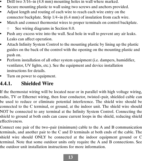 13SDrill two 3/16--in (4.8 mm) mounting holes in wall where marked.SSecure mounting plastic to wall using two screws and anchors provided.SAdjust length and routing of each wire to reach each wire entry on theconnector backplate. Strip 1/4--in (6.4 mm) of insulation from each wire.SMatch and connect thermostat wires to proper terminals on control backplate.dSee wiring diagrams in Section 8.0.SPush any excess wire into the wall. Seal hole in wall to prevent any air leaks.Leaks can affect operation.SAttach Infinity System Control to the mounting plastic by lining up the plasticguides on the back of the control with the opening on the mounting plastic andpush on.SPerform installation of all other system equipment (i.e. dampers, humidifier,ventilator, UV lights, etc.). See the equipment and device installationinstructions for details.STurn on power to equipment.4.4.1. Shielded WireIf the thermostat wiring will be located near or in parallel with high voltage wiring,radio, TV or Ethernet wiring, then four conductor, twisted--pair, shielded cable canbe used to reduce or eliminate potential interference. The shield wire should beconnected to the C terminal, or ground, at the indoor unit. The shield wire shouldNOT be connected to any terminal at the Infinity System Control. Connecting theshield to ground at both ends can cause current loops in the shield, reducing shieldeffectiveness.Connect one pair of the two--pair (minimum) cable to the A and B communicationterminals, and another pair to the C and D terminals at both ends of the cable. Theshield wire should ONLY be connected at the indoor equipment ground or Cterminal. Note that some outdoor units only require the A and B connections. Seethe outdoor unit installation instructions for more information.