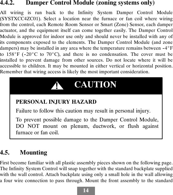 144.4.2. Damper Control Module (zoning systems only)All wiring is run back to the Infinity System Damper Control Module(SYSTXCC4ZC01). Select a location near the furnace or fan coil where wiringfrom the control, each Remote Room Sensor or Smart (Zone) Sensor, each damperactuator, and the equipment itself can come together easily. The Damper ControlModule is approved for indoor use only and should never be installed with any ofits components exposed to the elements. The Damper Control Module (and zonedampers) may be installed in any area where the temperature remains between --4_Fto 158_F(--20_Cto70_C), and there is no condensation. The cover must beinstalled to prevent damage from other sources. Do not locate where it will beaccessible to children. It may be mounted in either vertical or horizontal position.Remember that wiring access is likely the most important consideration.PERSONAL INJURY HAZARDFailure to follow this caution may result in personal injury.To prevent possible damage to the Damper Control Module,DO NOT mount on plenum, ductwork, or flush againstfurnace or fan coil.CAUTION!4.5. MountingFirst become familiar with all plastic assembly pieces shown on the following page.The Infinity System Control will snap together with the standard backplate suppliedwith the wall control. Attach backplate using only a small hole in the wall allowinga four wire connection to pass through. Mount the front assembly to the standard