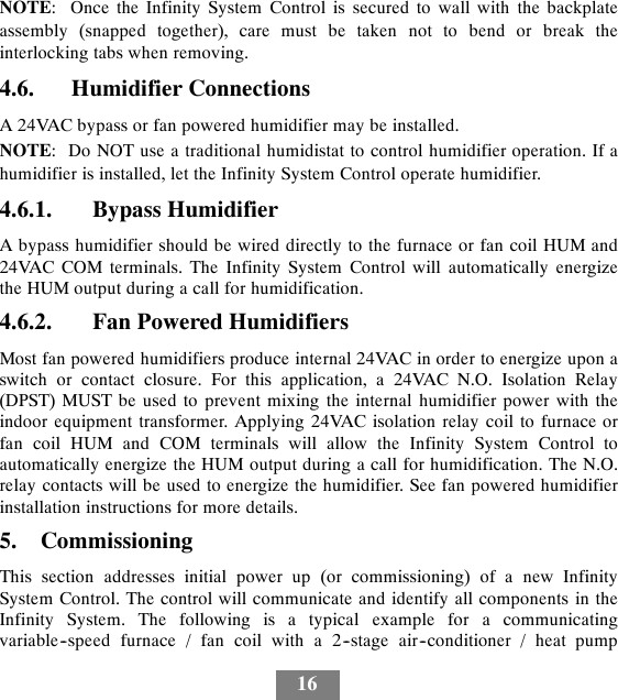 16NOTE: Once the Infinity System Control is secured to wall with the backplateassembly (snapped together), care must be taken not to bend or break theinterlocking tabs when removing.4.6. Humidifier ConnectionsA 24VAC bypass or fan powered humidifier may be installed.NOTE: Do NOT use a traditional humidistat to control humidifier operation. If ahumidifier is installed, let the Infinity System Control operate humidifier.4.6.1. Bypass HumidifierA bypass humidifier should be wired directly to the furnace or fan coil HUM and24VAC COM terminals. The Infinity System Control will automatically energizethe HUM output during a call for humidification.4.6.2. Fan Powered HumidifiersMost fan powered humidifiers produce internal 24VAC in order to energize upon aswitch or contact closure. For this application, a 24VAC N.O. Isolation Relay(DPST) MUST be used to prevent mixing the internal humidifier power with theindoor equipment transformer. Applying 24VAC isolation relay coil to furnace orfan coil HUM and COM terminals will allow the Infinity System Control toautomatically energize the HUM output during a call for humidification. The N.O.relay contacts will be used to energize the humidifier. See fan powered humidifierinstallation instructions for more details.5. CommissioningThis section addresses initial power up (or commissioning) of a new InfinitySystem Control. The control will communicate and identify all components in theInfinity System. The following is a typical example for a communicatingvariable--speed furnace / fan coil with a 2--stage air--conditioner / heat pump