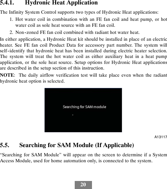 205.4.1. Hydronic Heat ApplicationThe Infinity System Control supports two types of Hydronic Heat applications:1. Hot water coil in combination with an FE fan coil and heat pump, or hotwater coil as sole heat source with an FE fan coil.2. Non--zoned FE fan coil combined with radiant hot water heat.In either application, a Hydronic Heat kit should be installed in place of an electricheater. See FE fan coil Product Data for accessory part number. The system willself--identify that hydronic heat has been installed during electric heater selection.The system will treat the hot water coil as either auxiliary heat in a heat pumpapplication, or the sole heat source. Setup options for Hydronic Heat applicationsare described in the setup section of this instruction.NOTE: The daily airflow verification test will take place even when the radianthydronic heat option is selected.A131175.5. Searching for SAM Module (If Applicable)“Searching for SAM Module” will appear on the screen to determine if a SystemAccess Module, used for home automation only, is connected to the system.