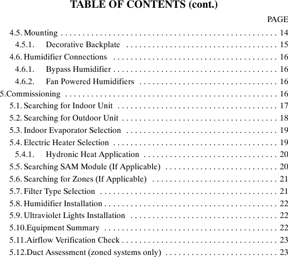 TABLE OF CONTENTS (cont.)PAGE4.5. Mounting 14..................................................4.5.1. Decorative Backplate 15...................................4.6. Humidifier Connections 16......................................4.6.1. Bypass Humidifier 16......................................4.6.2. Fan Powered Humidifiers 16................................5.Commissioning 16.................................................5.1. Searching for Indoor Unit 17.....................................5.2. Searching for Outdoor Unit 18....................................5.3. Indoor Evaporator Selection 19...................................5.4. Electric Heater Selection 19......................................5.4.1. Hydronic Heat Application 20...............................5.5. Searching SAM Module (If Applicable) 20..........................5.6. Searching for Zones (If Applicable) 21.............................5.7. Filter Type Selection 21.........................................5.8. Humidifier Installation 22........................................5.9. Ultraviolet Lights Installation 22..................................5.10.Equipment Summary 22........................................5.11.Airflow Verification Check 23....................................5.12.Duct Assessment (zoned systems only) 23..........................