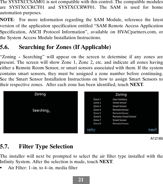 21The SYSTXCCSAM01 is not compatible with this control. The compatible modulesare SYSTXCCRCT01 and SYSTXCCRWF01. The SAM is used for homeautomation purposes.NOTE: For more information regarding the SAM Module, reference the latestversion of the application specification entitled “SAM Remote Access ApplicationSpecification, ASCII Protocol Information”, available on HVACpartners.com, orthe System Access Module Installation Instructions.5.6. Searching for Zones (If Applicable)“Zoning -- Searching” will appear on the screen to determine if any zones arepresent. The screen will show Zone 1, Zone 2, etc. and indicate all zones havingeither a Remote Room Sensor, or smart sensors associated with them. If the systemcontains smart sensors, they must be assigned a zone number before continuing.See the Smart Sensor Installation Instructions on how to assign Smart Sensors totheir respective zones. After each zone has been identified, touch NEXT.A121855.7. Filter Type SelectionThe installer will next be prompted to select the air filter type installed with theInfinity System. After the selection is made, touch NEXT.SAir Filter: 1--in. to 4--in. media filter