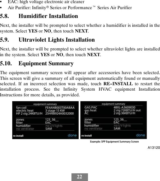 22SEAC: high voltage electronic air cleanerSAir Purifier: InfinityrSeries or PerformancetSeries Air Purifier5.8. Humidifier InstallationNext, the installer will be prompted to select whether a humidifier is installed in thesystem. Select YES or NO, then touch NEXT.5.9. Ultraviolet Lights InstallationNext, the installer will be prompted to select whether ultraviolet lights are installedin the system. Select YES or NO, then touch NEXT.5.10. Equipment SummaryThe equipment summary screen will appear after accessories have been selected.This screen will give a summary of all equipment automatically found or manuallyselected. If an incorrect selection was made, touch RE--INSTALL to restart theinstallation process. See the Infinity System HVAC equipment InstallationInstructions for more details, as provided.Example: SPP Equipment Summary ScreenA13120