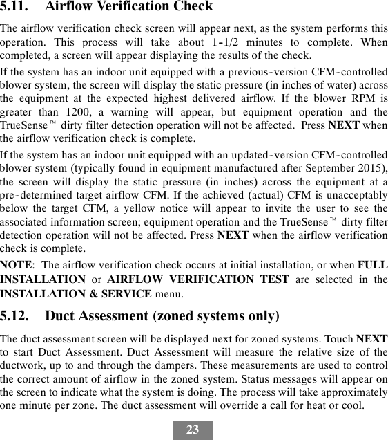 235.11. Airflow Verification CheckThe airflow verification check screen will appear next, as the system performs thisoperation. This process will take about 1--1/2 minutes to complete. Whencompleted, a screen will appear displaying the results of the check.If the system has an indoor unit equipped with a previous--version CFM--controlledblower system, the screen will display the static pressure (in inches of water) acrossthe equipment at the expected highest delivered airflow. If the blower RPM isgreater than 1200, a warning will appear, but equipment operation and theTrueSensetdirty filter detection operation will not be affected. Press NEXT whenthe airflow verification check is complete.If the system has an indoor unit equipped with an updated--version CFM--controlledblower system (typically found in equipment manufactured after September 2015),the screen will display the static pressure (in inches) across the equipment at apre--determined target airflow CFM. If the achieved (actual) CFM is unacceptablybelow the target CFM, a yellow notice will appear to invite the user to see theassociated information screen; equipment operation and the TrueSensetdirty filterdetection operation will not be affected. Press NEXT when the airflow verificationcheck is complete.NOTE: The airflow verification check occurs at initial installation, or when FULLINSTALLATION or AIRFLOW VERIFICATION TEST are selected in theINSTALLATION &amp; SERVICE menu.5.12. Duct Assessment (zoned systems only)The duct assessment screen will be displayed next for zoned systems. Touch NEXTto start Duct Assessment. Duct Assessment will measure the relative size of theductwork, up to and through the dampers. These measurements are used to controlthe correct amount of airflow in the zoned system. Status messages will appear onthe screen to indicate what the system is doing. The process will take approximatelyone minute per zone. The duct assessment will override a call for heat or cool.
