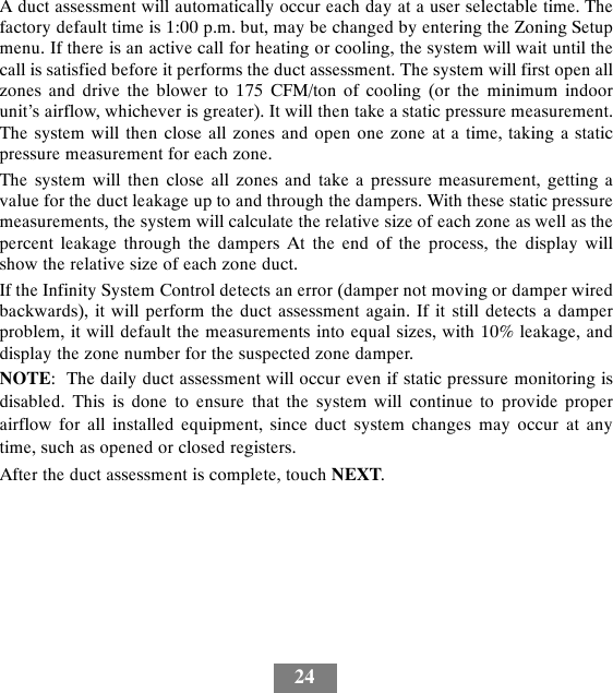 24A duct assessment will automatically occur each day at a user selectable time. Thefactory default time is 1:00 p.m. but, may be changed by entering the Zoning Setupmenu. If there is an active call for heating or cooling, the system will wait until thecall is satisfied before it performs the duct assessment. The system will first open allzones and drive the blower to 175 CFM/ton of cooling (or the minimum indoorunit’s airflow, whichever is greater). It will then take a static pressure measurement.The system will then close all zones and open one zone at a time, taking a staticpressure measurement for each zone.The system will then close all zones and take a pressure measurement, getting avalue for the duct leakage up to and through the dampers. With these static pressuremeasurements, the system will calculate the relative size of each zone as well as thepercent leakage through the dampers At the end of the process, the display willshow the relative size of each zone duct.If the Infinity System Control detects an error (damper not moving or damper wiredbackwards), it will perform the duct assessment again. If it still detects a damperproblem, it will default the measurements into equal sizes, with 10% leakage, anddisplay the zone number for the suspected zone damper.NOTE: The daily duct assessment will occur even if static pressure monitoring isdisabled. This is done to ensure that the system will continue to provide properairflow for all installed equipment, since duct system changes may occur at anytime, such as opened or closed registers.After the duct assessment is complete, touch NEXT.