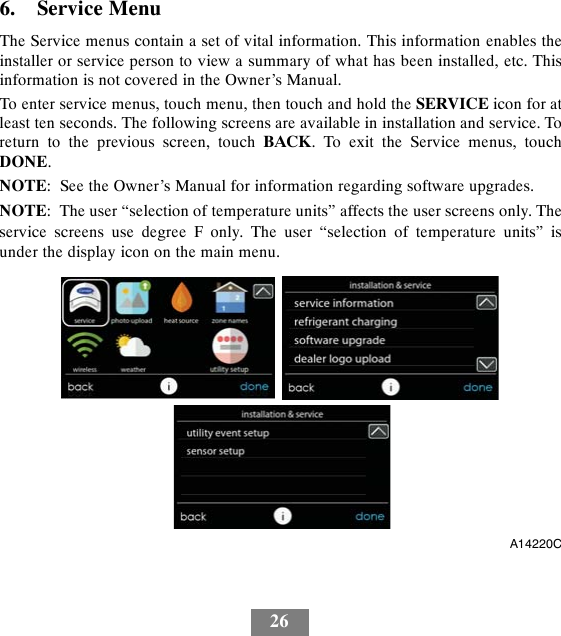 266. Service MenuThe Service menus contain a set of vital information. This information enables theinstaller or service person to view a summary of what has been installed, etc. Thisinformation is not covered in the Owner’s Manual.To enter service menus, touch menu, then touch and hold the SERVICE icon for atleast ten seconds. The following screens are available in installation and service. Toreturn to the previous screen, touch BACK. To exit the Service menus, touchDONE.NOTE: See the Owner’s Manual for information regarding software upgrades.NOTE: The user “selection of temperature units” affects the user screens only. Theservice screens use degree F only. The user “selection of temperature units” isunder the display icon on the main menu.A14220C