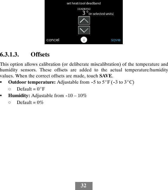 326.3.1.3. OffsetsThis option allows calibration (or deliberate miscalibration) of the temperature andhumidity sensors. These offsets are added to the actual temperature/humidityvalues. When the correct offsets are made, touch SAVE.SOutdoor temperature: Adjustable from --5 to 5_F(--3to3_C)dDefault = 0_FSHumidity: Adjustable from --10 – 10%dDefault = 0%