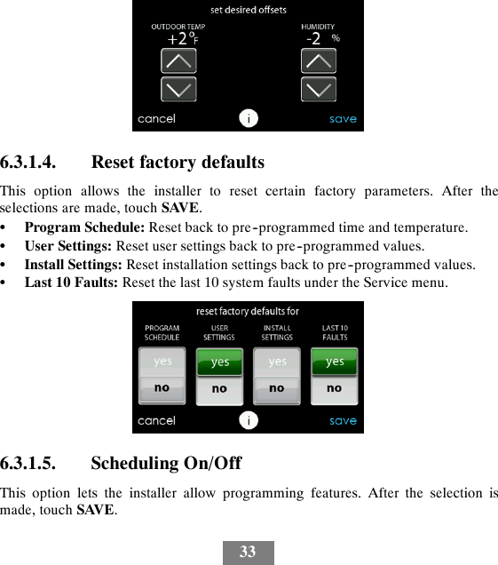 336.3.1.4. Reset factory defaultsThis option allows the installer to reset certain factory parameters. After theselections are made, touch SAVE.SProgram Schedule: Reset back to pre--programmed time and temperature.SUser Settings: Reset user settings back to pre--programmed values.SInstall Settings: Reset installation settings back to pre--programmed values.SLast 10 Faults: Reset the last 10 system faults under the Service menu.6.3.1.5. Scheduling On/OffThis option lets the installer allow programming features. After the selection ismade, touch SAVE.