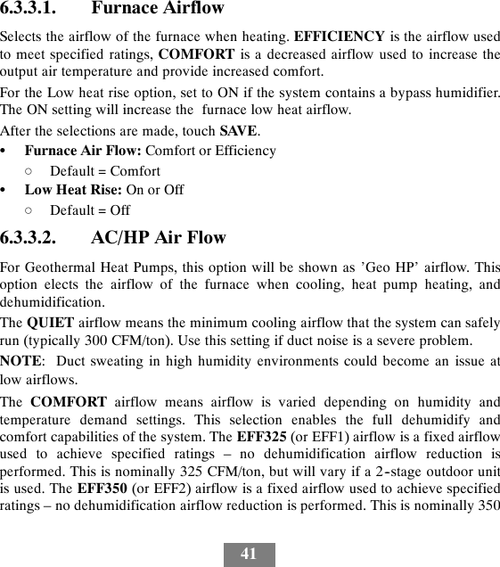 416.3.3.1. Furnace AirflowSelects the airflow of the furnace when heating. EFFICIENCY is the airflow usedto meet specified ratings, COMFORT is a decreased airflow used to increase theoutput air temperature and provide increased comfort.For the Low heat rise option, set to ON if the system contains a bypass humidifier.The ON setting will increase the furnace low heat airflow.After the selections are made, touch SAVE.SFurnace Air Flow: Comfort or EfficiencydDefault = ComfortSLow Heat Rise: On or OffdDefault = Off6.3.3.2. AC/HP Air FlowFor Geothermal Heat Pumps, this option will be shown as ’Geo HP’ airflow. Thisoption elects the airflow of the furnace when cooling, heat pump heating, anddehumidification.The QUIET airflow means the minimum cooling airflow that the system can safelyrun (typically 300 CFM/ton). Use this setting if duct noise is a severe problem.NOTE: Duct sweating in high humidity environments could become an issue atlow airflows.The COMFORT airflow means airflow is varied depending on humidity andtemperature demand settings. This selection enables the full dehumidify andcomfort capabilities of the system. The EFF325 (or EFF1) airflow is a fixed airflowused to achieve specified ratings – no dehumidification airflow reduction isperformed. This is nominally 325 CFM/ton, but will vary if a 2--stage outdoor unitis used. The EFF350 (or EFF2) airflow is a fixed airflow used to achieve specifiedratings – no dehumidification airflow reduction is performed. This is nominally 350