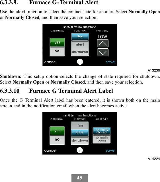 456.3.3.9. Furnace G--Terminal AlertUse the alert function to select the contact state for an alert. Select Normally Openor Normally Closed, and then save your selection.A13230Shutdown: This setup option selects the change of state required for shutdown.Select Normally Open or Normally Closed, and then save your selection.6.3.3.10 Furnace G Terminal Alert LabelOnce the G Terminal Alert label has been entered, it is shown both on the mainscreen and in the notification email when the alert becomes active.A14224