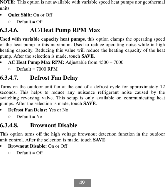 49NOTE: This option is not available with variable speed heat pumps nor geothermalunits.SQuiet Shift:OnorOffdDefault = Off6.3.4.6. AC/Heat Pump RPM MaxUsed with variable capacity heat pumps, this option clamps the operating speedof the heat pump to this maximum. Used to reduce operating noise while in highheating capacity. Reducing this value will reduce the heating capacity of the heatpump. After the selection is made, touch SAVE.SAC Heat Pump Max RPM: Adjustable from 4500 – 7000dDefault = 7000 RPM6.3.4.7. Defrost Fan DelayTurns on the outdoor unit fan at the end of a defrost cycle for approximately 12seconds. This helps to reduce any nuisance refrigerant noise caused by theswitching reversing valve. This setup is only available on communicating heatpumps. After the selection is made, touch SAVE.SDefrost Fan Delay: Yes or NodDefault = No6.3.4.8. Brownout DisableThis option turns off the high voltage brownout detection function in the outdoorunit control. After the selection is made, touch SAVE.SBrownout Disable: On or OffdDefault = Off