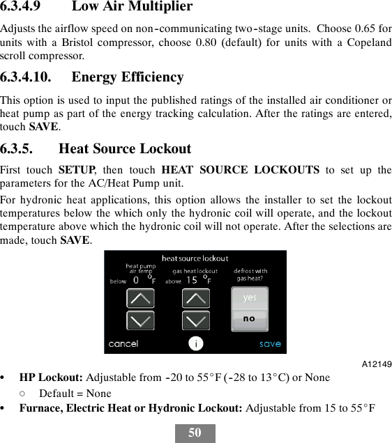 506.3.4.9 Low Air MultiplierAdjusts the airflow speed on non--communicating two--stage units. Choose 0.65 forunits with a Bristol compressor, choose 0.80 (default) for units with a Copelandscroll compressor.6.3.4.10. Energy EfficiencyThis option is used to input the published ratings of the installed air conditioner orheat pump as part of the energy tracking calculation. After the ratings are entered,touch SAVE.6.3.5. Heat Source LockoutFirst touch SETUP, then touch HEAT SOURCE LOCKOUTS to set up theparameters for the AC/Heat Pump unit.For hydronic heat applications, this option allows the installer to set the lockouttemperatures below the which only the hydronic coil will operate, and the lockouttemperature above which the hydronic coil will not operate. After the selections aremade, touch SAVE.A12149SHP Lockout: Adjustable from --20 to 55_F (--28 to 13_C) or NonedDefault = NoneSFurnace, Electric Heat or Hydronic Lockout: Adjustable from 15 to 55_F