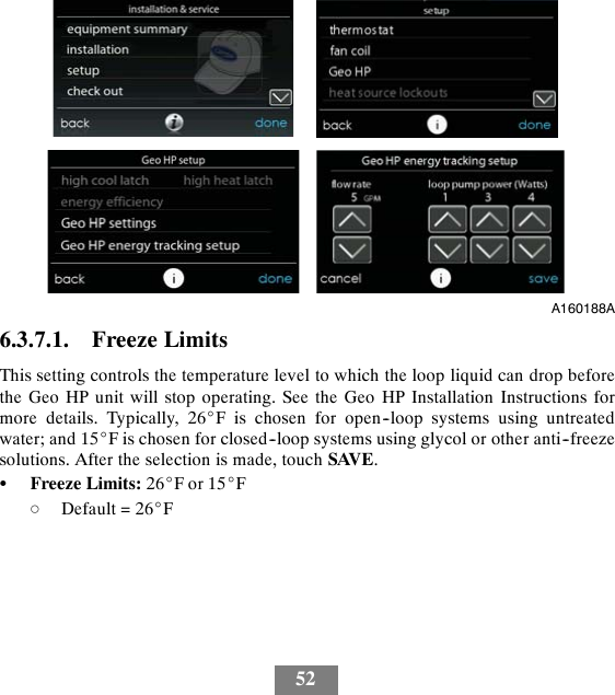 52A160188A6.3.7.1. Freeze LimitsThis setting controls the temperature level to which the loop liquid can drop beforethe Geo HP unit will stop operating. See the Geo HP Installation Instructions formore details. Typically, 26_F is chosen for open--loop systems using untreatedwater; and 15_F is chosen for closed--loop systems using glycol or other anti--freezesolutions. After the selection is made, touch SAVE.SFreeze Limits: 26_For15_FdDefault = 26_F