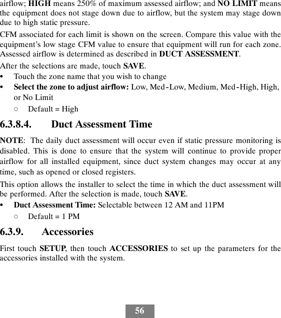 56airflow; HIGH means 250% of maximum assessed airflow; and NO LIMIT meansthe equipment does not stage down due to airflow, but the system may stage downdue to high static pressure.CFM associated for each limit is shown on the screen. Compare this value with theequipment’s low stage CFM value to ensure that equipment will run for each zone.Assessed airflow is determined as described in DUCT ASSESSMENT.After the selections are made, touch SAVE.STouch the zone name that you wish to changeSSelect the zone to adjust airflow: Low, Med--Low, Medium, Med--High, High,or No LimitdDefault = High6.3.8.4. Duct Assessment TimeNOTE: The daily duct assessment will occur even if static pressure monitoring isdisabled. This is done to ensure that the system will continue to provide properairflow for all installed equipment, since duct system changes may occur at anytime, such as opened or closed registers.This option allows the installer to select the time in which the duct assessment willbe performed. After the selection is made, touch SAVE.SDuct Assessment Time: Selectable between 12 AM and 11PMdDefault = 1 PM6.3.9. AccessoriesFirst touch SETUP, then touch ACCESSORIES to set up the parameters for theaccessories installed with the system.