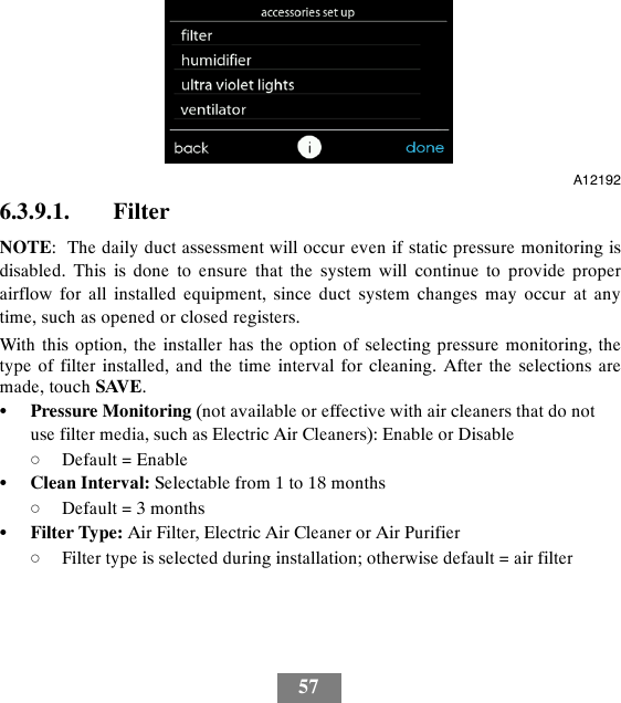 57A121926.3.9.1. FilterNOTE: The daily duct assessment will occur even if static pressure monitoring isdisabled. This is done to ensure that the system will continue to provide properairflow for all installed equipment, since duct system changes may occur at anytime, such as opened or closed registers.With this option, the installer has the option of selecting pressure monitoring, thetype of filter installed, and the time interval for cleaning. After the selections aremade, touch SAVE.SPressure Monitoring (not available or effective with air cleaners that do notuse filter media, such as Electric Air Cleaners): Enable or DisabledDefault = EnableSClean Interval: Selectable from 1 to 18 monthsdDefault = 3 monthsSFilter Type: Air Filter, Electric Air Cleaner or Air PurifierdFilter type is selected during installation; otherwise default = air filter