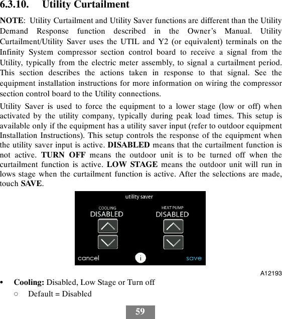 596.3.10. Utility CurtailmentNOTE: Utility Curtailment and Utility Saver functions are different than the UtilityDemand Response function described in the Owner’s Manual. UtilityCurtailment/Utility Saver uses the UTIL and Y2 (or equivalent) terminals on theInfinity System compressor section control board to receive a signal from theUtility, typically from the electric meter assembly, to signal a curtailment period.This section describes the actions taken in response to that signal. See theequipment installation instructions for more information on wiring the compressorsection control board to the Utility connections.Utility Saver is used to force the equipment to a lower stage (low or off) whenactivated by the utility company, typically during peak load times. This setup isavailable only if the equipment has a utility saver input (refer to outdoor equipmentInstallation Instructions). This setup controls the response of the equipment whenthe utility saver input is active. DISABLED means that the curtailment function isnot active. TURN OFF means the outdoor unit is to be turned off when thecurtailment function is active. LOW STAGE means the outdoor unit will run inlows stage when the curtailment function is active. After the selections are made,touch SAVE.A12193SCooling: Disabled, Low Stage or Turn offdDefault = Disabled