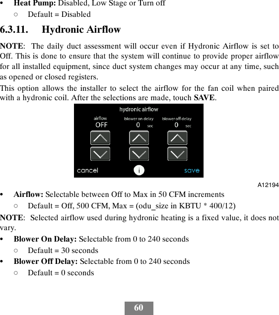 60SHeat Pump: Disabled, Low Stage or Turn offdDefault = Disabled6.3.11. Hydronic AirflowNOTE: The daily duct assessment will occur even if Hydronic Airflow is set toOff. This is done to ensure that the system will continue to provide proper airflowfor all installed equipment, since duct system changes may occur at any time, suchas opened or closed registers.This option allows the installer to select the airflow for the fan coil when pairedwith a hydronic coil. After the selections are made, touch SAVE.A12194SAirflow: Selectable between Off to Max in 50 CFM incrementsdDefault = Off, 500 CFM, Max = (odu_size in KBTU * 400/12)NOTE: Selected airflow used during hydronic heating is a fixed value, it does notvary.SBlower On Delay: Selectable from 0 to 240 secondsdDefault = 30 secondsSBlower Off Delay: Selectable from 0 to 240 secondsdDefault = 0 seconds