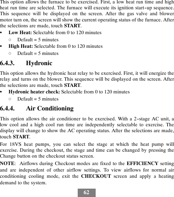 62This option allows the furnace to be exercised. First, a low heat run time and highheat run time are selected. The furnace will execute its ignition start--up sequence.This sequence will be displayed on the screen. After the gas valve and blowermotor turn on, the screen will show the current operating status of the furnace. Afterthe selections are made, touch START.SLow Heat: Selectable from 0 to 120 minutesdDefault = 5 minutesSHigh Heat: Selectable from 0 to 120 minutesdDefault = 5 minutes6.4.3. HydronicThis option allows the hydronic heat relay to be exercised. First, it will energize therelay and turns on the blower. This sequence will be displayed on the screen. Afterthe selections are made, touch START.SHydronic heater check: Selectable from 0 to 120 minutesdDefault = 5 minutes6.4.4. Air ConditioningThis option allows the air conditioner to be exercised. With a 2--stage AC unit, alow cool and a high cool run time are independently selectable to exercise. Thedisplay will change to show the AC operating status. After the selections are made,touch START.For 18VS heat pumps, you can select the stage at which the heat pump willexercise. During the checkout, the stage and time can be changed by pressing theChange button on the checkout status screen.NOTE: Airflows during Checkout modes are fixed to the EFFICIENCY settingand are independent of other airflow settings. To view airflows for normal airconditioning cooling mode, exit the CHECKOUT screen and apply a heatingdemand to the system.