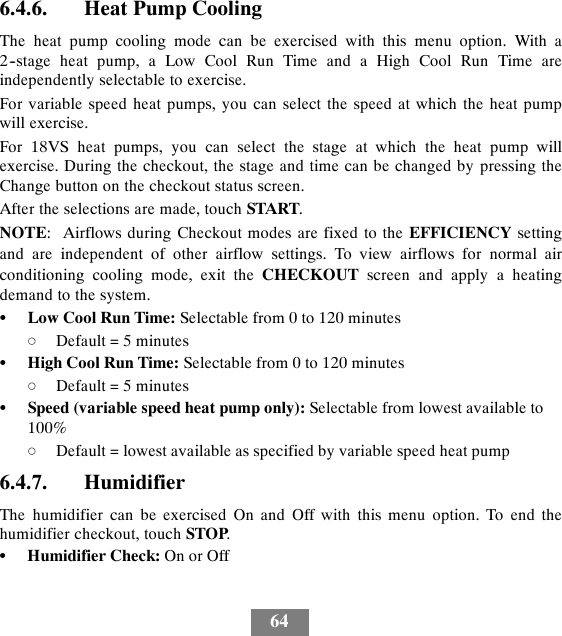 646.4.6. Heat Pump CoolingThe heat pump cooling mode can be exercised with this menu option. With a2--stage heat pump, a Low Cool Run Time and a High Cool Run Time areindependently selectable to exercise.For variable speed heat pumps, you can select the speed at which the heat pumpwill exercise.For 18VS heat pumps, you can select the stage at which the heat pump willexercise. During the checkout, the stage and time can be changed by pressing theChange button on the checkout status screen.After the selections are made, touch START.NOTE: Airflows during Checkout modes are fixed to the EFFICIENCY settingand are independent of other airflow settings. To view airflows for normal airconditioning cooling mode, exit the CHECKOUT screen and apply a heatingdemand to the system.SLow Cool Run Time: Selectable from 0 to 120 minutesdDefault = 5 minutesSHigh Cool Run Time: Selectable from 0 to 120 minutesdDefault = 5 minutesSSpeed (variable speed heat pump only): Selectable from lowest available to100%dDefault = lowest available as specified by variable speed heat pump6.4.7. HumidifierThe humidifier can be exercised On and Off with this menu option. To end thehumidifier checkout, touch STOP.SHumidifier Check: On or Off