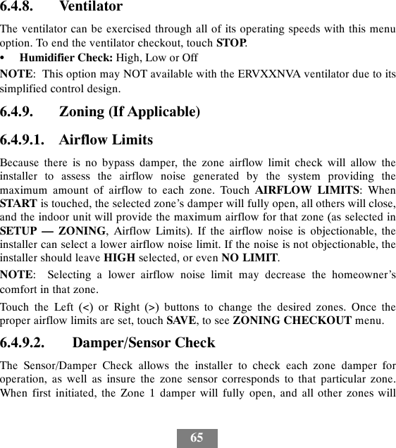 656.4.8. VentilatorThe ventilator can be exercised through all of its operating speeds with this menuoption. To end the ventilator checkout, touch STOP.SHumidifier Check: High, Low or OffNOTE: This option may NOT available with the ERVXXNVA ventilator due to itssimplified control design.6.4.9. Zoning (If Applicable)6.4.9.1. Airflow LimitsBecause there is no bypass damper, the zone airflow limit check will allow theinstaller to assess the airflow noise generated by the system providing themaximum amount of airflow to each zone. Touch AIRFLOW LIMITS:WhenSTART is touched, the selected zone’s damper will fully open, all others will close,and the indoor unit will provide the maximum airflow for that zone (as selected inSETUP — ZONING, Airflow Limits). If the airflow noise is objectionable, theinstaller can select a lower airflow noise limit. If the noise is not objectionable, theinstaller should leave HIGH selected, or even NO LIMIT.NOTE: Selecting a lower airflow noise limit may decrease the homeowner’scomfort in that zone.Touch the Left (&lt;) or Right (&gt;) buttons to change the desired zones. Once theproper airflow limits are set, touch SAVE,toseeZONING CHECKOUT menu.6.4.9.2. Damper/Sensor CheckThe Sensor/Damper Check allows the installer to check each zone damper foroperation, as well as insure the zone sensor corresponds to that particular zone.When first initiated, the Zone 1 damper will fully open, and all other zones will