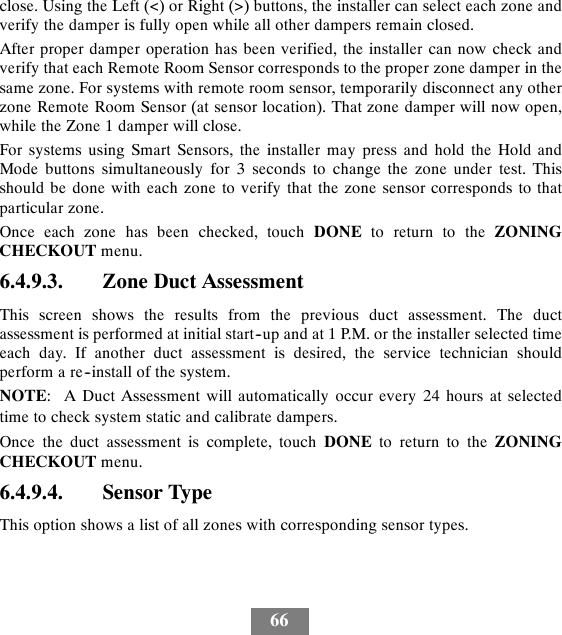 66close. Using the Left (&lt;) or Right (&gt;) buttons, the installer can select each zone andverify the damper is fully open while all other dampers remain closed.After proper damper operation has been verified, the installer can now check andverify that each Remote Room Sensor corresponds to the proper zone damper in thesame zone. For systems with remote room sensor, temporarily disconnect any otherzone Remote Room Sensor (at sensor location). That zone damper will now open,while the Zone 1 damper will close.For systems using Smart Sensors, the installer may press and hold the Hold andMode buttons simultaneously for 3 seconds to change the zone under test. Thisshould be done with each zone to verify that the zone sensor corresponds to thatparticular zone.Once each zone has been checked, touch DONE to return to the ZONINGCHECKOUT menu.6.4.9.3. Zone Duct AssessmentThis screen shows the results from the previous duct assessment. The ductassessment is performed at initial start--up and at 1 P.M. or the installer selected timeeach day. If another duct assessment is desired, the service technician shouldperform a re--install of the system.NOTE: A Duct Assessment will automatically occur every 24 hours at selectedtime to check system static and calibrate dampers.Once the duct assessment is complete, touch DONE to return to the ZONINGCHECKOUT menu.6.4.9.4. Sensor TypeThis option shows a list of all zones with corresponding sensor types.