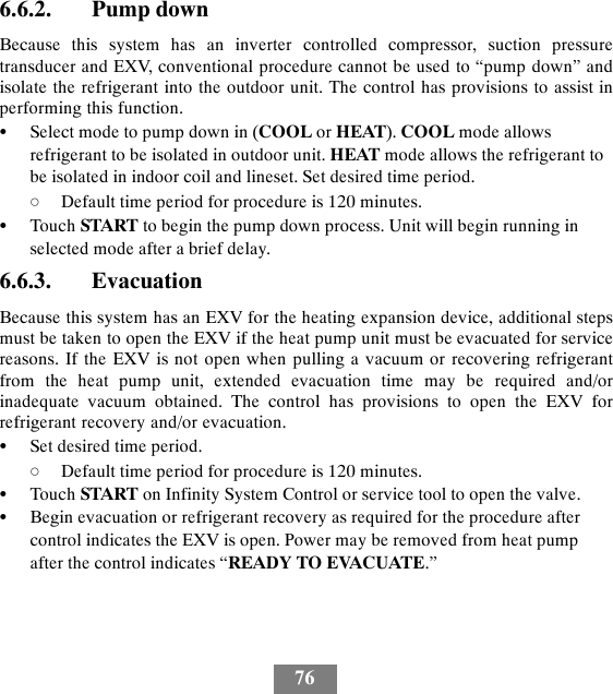 766.6.2. Pump downBecause this system has an inverter controlled compressor, suction pressuretransducer and EXV, conventional procedure cannot be used to “pump down” andisolate the refrigerant into the outdoor unit. The control has provisions to assist inperforming this function.SSelect mode to pump down in (COOL or HEAT). COOL mode allowsrefrigerant to be isolated in outdoor unit. HEAT mode allows the refrigerant tobe isolated in indoor coil and lineset. Set desired time period.dDefault time period for procedure is 120 minutes.STouch START to begin the pump down process. Unit will begin running inselected mode after a brief delay.6.6.3. EvacuationBecause this system has an EXV for the heating expansion device, additional stepsmust be taken to open the EXV if the heat pump unit must be evacuated for servicereasons. If the EXV is not open when pulling a vacuum or recovering refrigerantfrom the heat pump unit, extended evacuation time may be required and/orinadequate vacuum obtained. The control has provisions to open the EXV forrefrigerant recovery and/or evacuation.SSet desired time period.dDefault time period for procedure is 120 minutes.STouch START on Infinity System Control or service tool to open the valve.SBegin evacuation or refrigerant recovery as required for the procedure aftercontrol indicates the EXV is open. Power may be removed from heat pumpafter the control indicates “READY TO EVACUATE.”