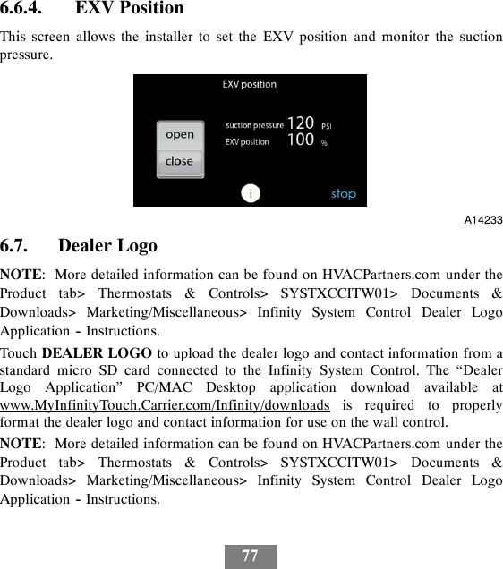 776.6.4. EXV PositionThis screen allows the installer to set the EXV position and monitor the suctionpressure.A142336.7. Dealer LogoNOTE: More detailed information can be found on HVACPartners.com under theProduct tab&gt; Thermostats &amp; Controls&gt; SYSTXCCITW01&gt; Documents &amp;Downloads&gt; Marketing/Miscellaneous&gt; Infinity System Control Dealer LogoApplication -- Instructions.Touch DEALER LOGO to upload the dealer logo and contact information from astandard micro SD card connected to the Infinity System Control. The “DealerLogo Application” PC/MAC Desktop application download available atwww.MyInfinityTouch.Carrier.com/Infinity/downloads is required to properlyformat the dealer logo and contact information for use on the wall control.NOTE: More detailed information can be found on HVACPartners.com under theProduct tab&gt; Thermostats &amp; Controls&gt; SYSTXCCITW01&gt; Documents &amp;Downloads&gt; Marketing/Miscellaneous&gt; Infinity System Control Dealer LogoApplication -- Instructions.