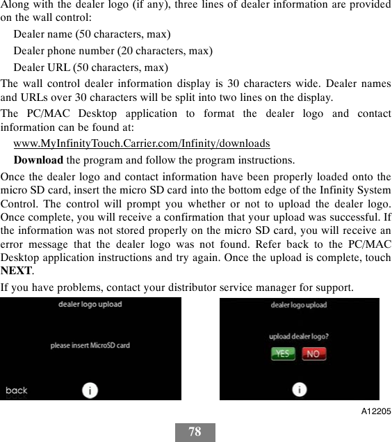 78Along with the dealer logo (if any), three lines of dealer information are providedon the wall control:Dealer name (50 characters, max)Dealer phone number (20 characters, max)Dealer URL (50 characters, max)The wall control dealer information display is 30 characters wide. Dealer namesand URLs over 30 characters will be split into two lines on the display.The PC/MAC Desktop application to format the dealer logo and contactinformation can be found at:www.MyInfinityTouch.Carrier.com/Infinity/downloadsDownload the program and follow the program instructions.Once the dealer logo and contact information have been properly loaded onto themicro SD card, insert the micro SD card into the bottom edge of the Infinity SystemControl. The control will prompt you whether or not to upload the dealer logo.Once complete, you will receive a confirmation that your upload was successful. Ifthe information was not stored properly on the micro SD card, you will receive anerror message that the dealer logo was not found. Refer back to the PC/MACDesktop application instructions and try again. Once the upload is complete, touchNEXT.If you have problems, contact your distributor service manager for support.A12205