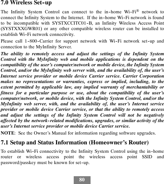 807.0 Wireless Set--upThe Infinity System Control can connect to the in--home Wi--Fi®network toconnect the Infinity System to the Internet. If the in--home Wi--Fi network is foundto be incompatible with SYSTXCCITC01--B, an Infinity Wireless Access Point(SYSTXXXGWR01) or any other compatible wireless router can be installed toestablish Wi--Fi network connectivity.Please call 1--800--Carrier for support network with Wi--Fi network set--up andconnection to the MyInfinity Server.The ability to remotely access and adjust the settings of the Infinity SystemControl with the MyInfinity web and mobile applications is dependent on thecompatibility of the user’s computer/network or mobile device, the Infinity SystemControl, and/or the MyInfinity web server with, and the availability of, the user’sInternet service provider or mobile device Carrier service. Carrier Corporationmakes no representations or warranties, express or implied, including, to theextent permitted by applicable law, any implied warranty of merchantability orfitness for a particular purpose or use, about the compatibility of the user’scomputer/network, or mobile device, with the Infinity System Control, and/or theMyInfinity web server, with, and the availability of, the user’s Internet serviceprovider or mobile device Carrier service, or that the ability to remotely accessand adjust the settings of the Infinity System Control will not be negativelyaffected by the network- related modifications, upgrades, or similar activity of theuser’s Internet service provider or mobile device Carrier service.NOTE: See the Owner’s Manual for information regarding software upgrades.7.1 Setup and Status Information (Homeowner’s Router)To establish Wi--Fi connectivity to the Infinity System Control using the in--homerouter or wireless access point the wireless access point SSID andpassword/passkey must be known for set--up.