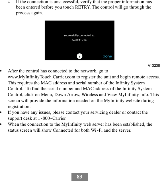 83dIf the connection is unsuccessful, verify that the proper information hasbeen entered before you touch RETRY. The control will go through theprocess again.A13238SAfter the control has connected to the network, go towww.MyInfinityTouch.Carrier.com to register the unit and begin remote access.This requires the MAC address and serial number of the Infinity SystemControl. To find the serial number and MAC address of the Infinity SystemControl, click on Menu, Down Arrow, Wireless and View MyInfinity Info. Thisscreen will provide the information needed on the MyInfinity website duringregistration.SIf you have any issues, please contact your servicing dealer or contact thesupport desk at 1--800--Carrier.SWhen the connection to the MyInfinity web server has been established, thestatus screen will show Connected for both Wi--Fi and the server.