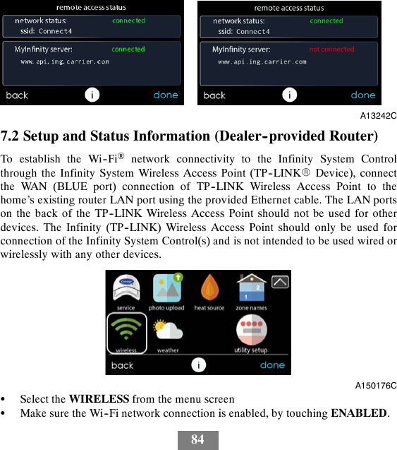 84A13242C7.2 Setup and Status Information (Dealer--provided Router)To establish the Wi--Fi®network connectivity to the Infinity System Controlthrough the Infinity System Wireless Access Point (TP--LINKRDevice), connectthe WAN (BLUE port) connection of TP--LINK Wireless Access Point to thehome’s existing router LAN port using the provided Ethernet cable. The LAN portson the back of the TP--LINK Wireless Access Point should not be used for otherdevices. The Infinity (TP--LINK) Wireless Access Point should only be used forconnection of the Infinity System Control(s) and is not intended to be used wired orwirelessly with any other devices.A150176CSSelect the WIRELESS from the menu screenSMake sure the Wi--Fi network connection is enabled, by touching ENABLED.