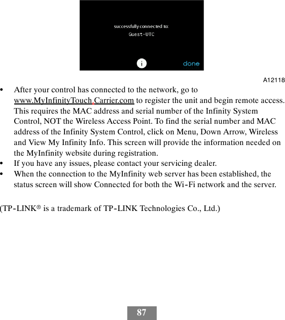 87A12118SAfter your control has connected to the network, go towww.MyInfinityTouch.Carrier.com to register the unit and begin remote access.This requires the MAC address and serial number of the Infinity SystemControl, NOT the Wireless Access Point. To find the serial number and MACaddress of the Infinity System Control, click on Menu, Down Arrow, Wirelessand View My Infinity Info. This screen will provide the information needed onthe MyInfinity website during registration.SIf you have any issues, please contact your servicing dealer.SWhen the connection to the MyInfinity web server has been established, thestatus screen will show Connected for both the Wi--Fi network and the server.(TP--LINKris a trademark of TP--LINK Technologies Co., Ltd.)