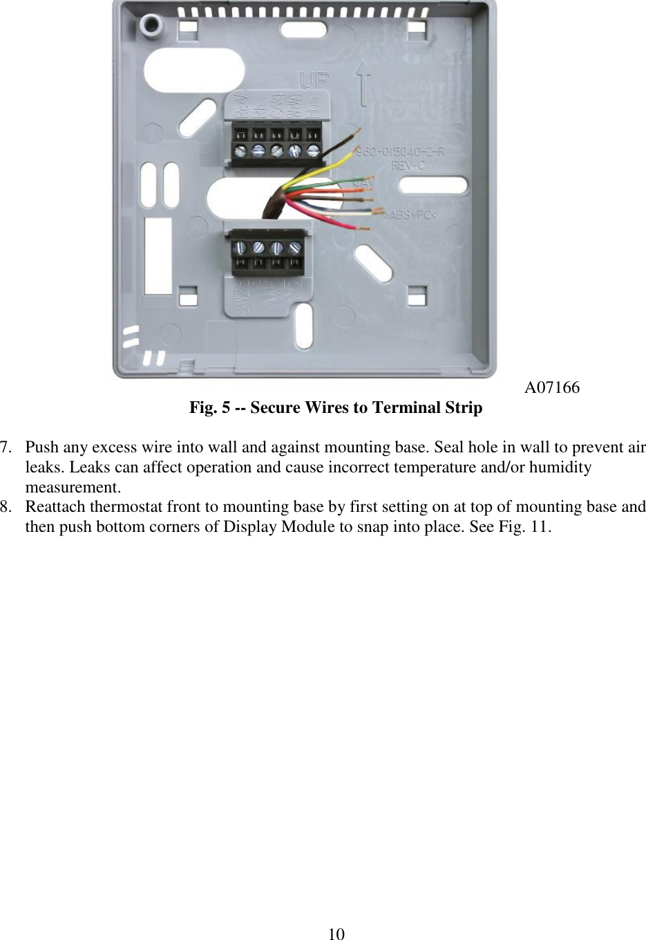 10  A07166 Fig. 5 -- Secure Wires to Terminal Strip  7. Push any excess wire into wall and against mounting base. Seal hole in wall to prevent air leaks. Leaks can affect operation and cause incorrect temperature and/or humidity measurement. 8. Reattach thermostat front to mounting base by first setting on at top of mounting base and then push bottom corners of Display Module to snap into place. See Fig. 11. 
