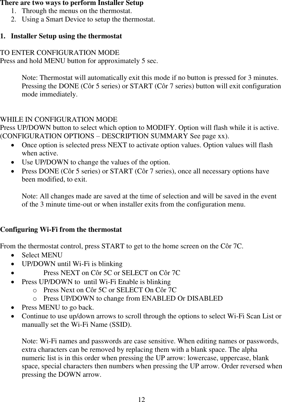 12  There are two ways to perform Installer Setup 1. Through the menus on the thermostat. 2. Using a Smart Device to setup the thermostat.  1. Installer Setup using the thermostat  TO ENTER CONFIGURATION MODE Press and hold MENU button for approximately 5 sec.   Note: Thermostat will automatically exit this mode if no button is pressed for 3 minutes. Pressing the DONE (Côr 5 series) or START (Côr 7 series) button will exit configuration mode immediately.   WHILE IN CONFIGURATION MODE Press UP/DOWN button to select which option to MODIFY. Option will flash while it is active. (CONFIGURATION OPTIONS – DESCRIPTION SUMMARY See page xx).   Once option is selected press NEXT to activate option values. Option values will flash when active.  Use UP/DOWN to change the values of the option.  Press DONE (Côr 5 series) or START (Côr 7 series), once all necessary options have been modified, to exit.  Note: All changes made are saved at the time of selection and will be saved in the event of the 3 minute time-out or when installer exits from the configuration menu.   Configuring Wi-Fi from the thermostat  From the thermostat control, press START to get to the home screen on the Côr 7C.   Select MENU    UP/DOWN until Wi-Fi is blinking    Press NEXT on Côr 5C or SELECT on Côr 7C  Press UP/DOWN to  until Wi-Fi Enable is blinking o Press Next on Côr 5C or SELECT On Côr 7C   o Press UP/DOWN to change from ENABLED Or DISABLED  Press MENU to go back.   Continue to use up/down arrows to scroll through the options to select Wi-Fi Scan List or manually set the Wi-Fi Name (SSID).   Note: Wi-Fi names and passwords are case sensitive. When editing names or passwords, extra characters can be removed by replacing them with a blank space. The alpha numeric list is in this order when pressing the UP arrow: lowercase, uppercase, blank space, special characters then numbers when pressing the UP arrow. Order reversed when pressing the DOWN arrow.  